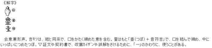 会意兼形声。吉ｷﾂは、結と同系で、口をかたく締めた意を含む。壹はもと「壺（つぼ）＋音符吉」で、口を結んで締め、中にいっぱいにつめたつぼ。▽証文や契約書で、改竄ｶｲｻﾞﾝや誤解をさけるために、「一」のかわりに、使うことがある。